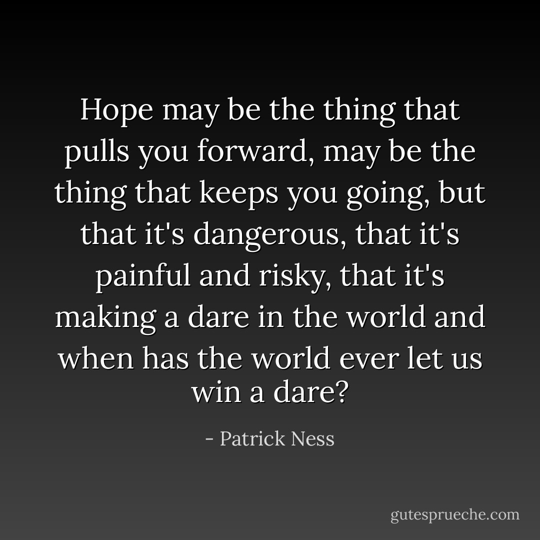 Hope may be the thing that pulls you forward, may be the thing that keeps you going, but that it's dangerous, that it's painful and risky, that it's making a dare in the world and when has the world ever let us win a dare? - Patrick Ness