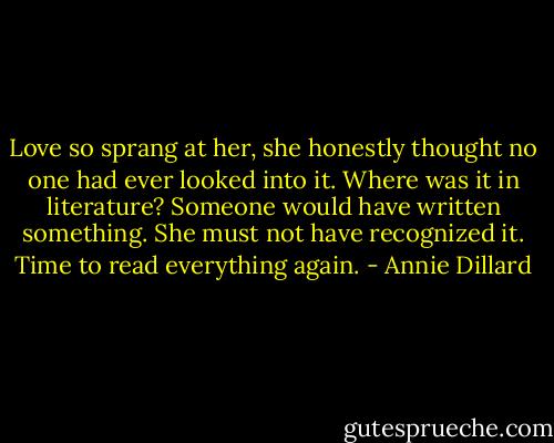 Love so sprang at her, she honestly thought no one had ever looked into it. Where was it in literature? Someone would have written something. She must not have recognized it. Time to read everything again. - Annie Dillard