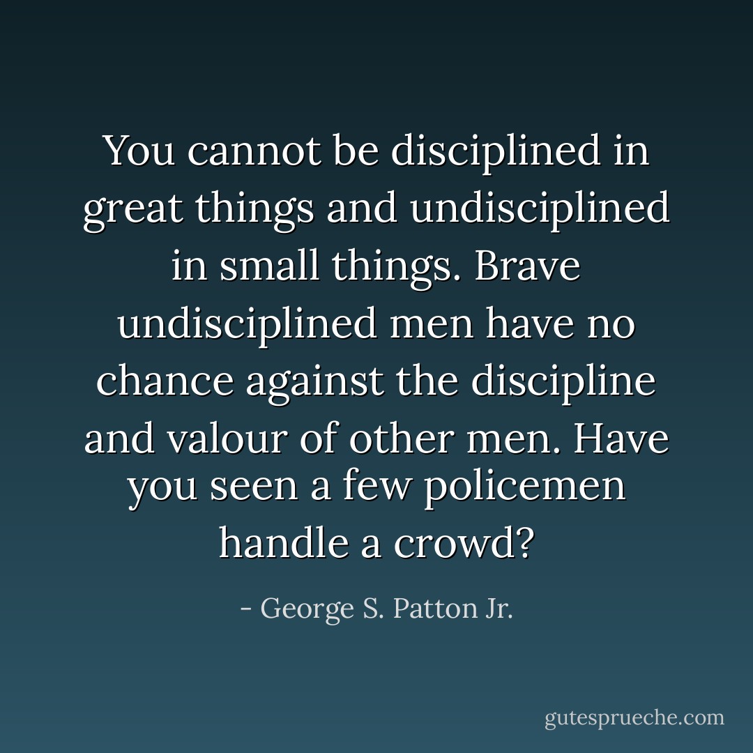 You cannot be disciplined in great things and undisciplined in small things. Brave undisciplined men have no chance against the discipline and valour of other men. Have you seen a few policemen handle a crowd? - George S. Patton Jr.