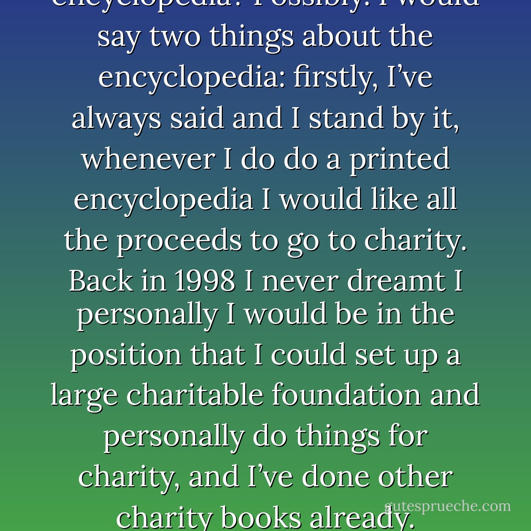 Will there ever be an encyclopedia? Possibly. I would say two things about the encyclopedia: firstly, I’ve always said and I stand by it, whenever I do do a printed encyclopedia I would like all the proceeds to go to charity. Back in 1998 I never dreamt I personally I would be in the position that I could set up a large charitable foundation and personally do things for charity, and I’ve done other charity books already. - J.K. Rowling