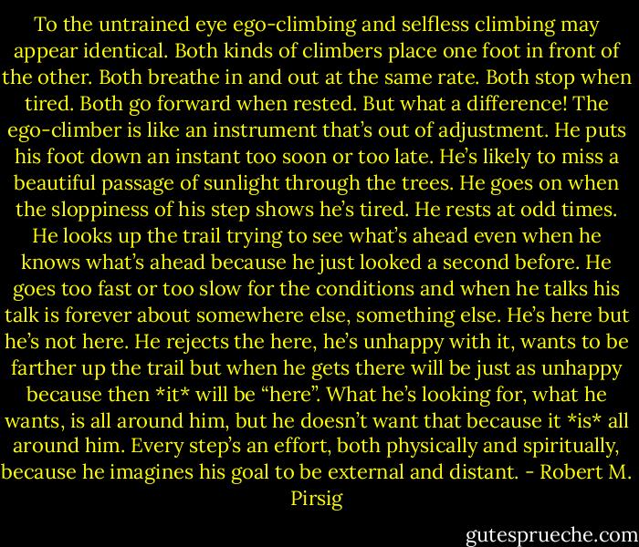 To the untrained eye ego-climbing and selfless climbing may appear identical. Both kinds of climbers place one foot in front of the other. Both breathe in and out at the same rate. Both stop when tired. Both go forward when rested. But what a difference! The ego-climber is like an instrument that’s out of adjustment. He puts his foot down an instant too soon or too late. He’s likely to miss a beautiful passage of sunlight through the trees. He goes on when the sloppiness of his step shows he’s tired. He rests at odd times. He looks up the trail trying to see what’s ahead even when he knows what’s ahead because he just looked a second before. He goes too fast or too slow for the conditions and when he talks his talk is forever about somewhere else, something else. He’s here but he’s not here. He rejects the here, he’s unhappy with it, wants to be farther up the trail but when he gets there will be just as unhappy because then *it* will be “here”. What he’s looking for, what he wants, is all around him, but he doesn’t want that because it *is* all around him. Every step’s an effort, both physically and spiritually, because he imagines his goal to be external and distant. - Robert M. Pirsig