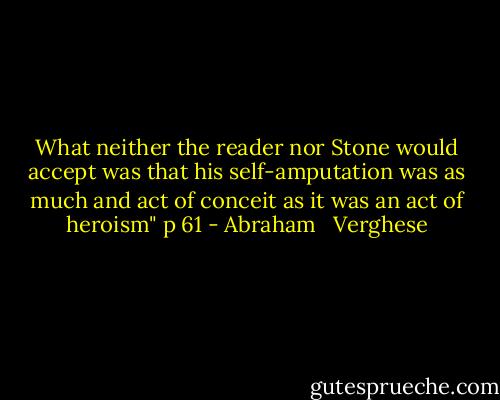 What neither the reader nor Stone would accept was that his self-amputation was as much and act of conceit as it was an act of heroism" p 61 - Abraham   Verghese