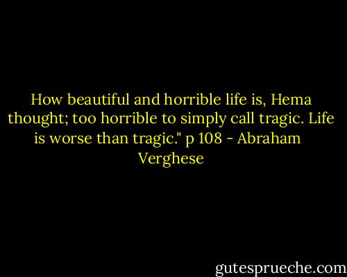 How beautiful and horrible life is, Hema thought; too horrible to simply call tragic. Life is worse than tragic." p 108 - Abraham   Verghese