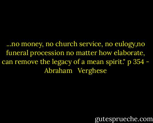 ...no money, no church service, no eulogy,no funeral procession no matter how elaborate, can remove the legacy of a mean spirit." p 354 - Abraham   Verghese