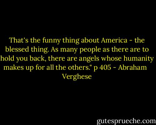 That's the funny thing about America - the blessed thing. As many people as there are to hold you back, there are angels whose humanity makes up for all the others." p 405 - Abraham   Verghese