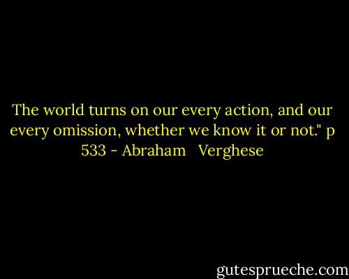 The world turns on our every action, and our every omission, whether we know it or not." p 533 - Abraham   Verghese