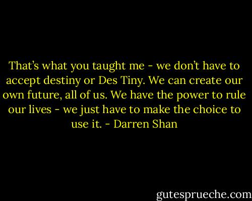 That’s what you taught me - we don’t have to accept destiny or Des Tiny. We can create our own future, all of us. We have the power to rule our lives - we just have to make the choice to use it. - Darren Shan
