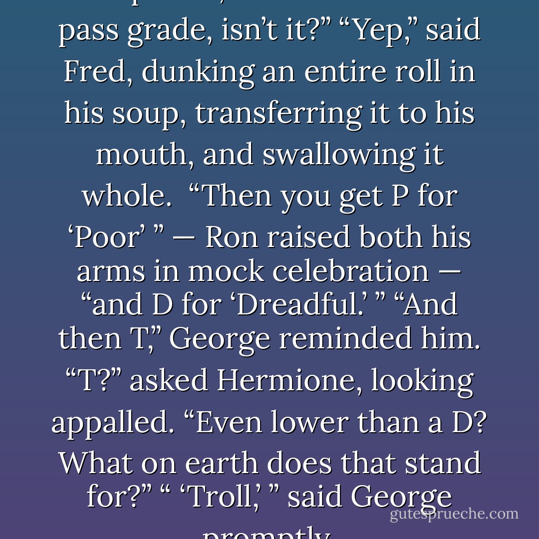 So after E, it’s A for ‘Acceptable,’ and that’s the last pass grade, isn’t it?”<br />“Yep,” said Fred, dunking an entire roll in his soup, transferring it to his mouth, and swallowing it whole. <br />“Then you get P for ‘Poor’ ” — Ron raised both his arms in mock celebration — “and D for ‘Dreadful.’ ”<br />“And then T,” George reminded him.<br />“T?” asked Hermione, looking appalled. “Even lower than a D? What on earth does that stand for?”<br />“ ‘Troll,’ ” said George promptly. - J.K. Rowling