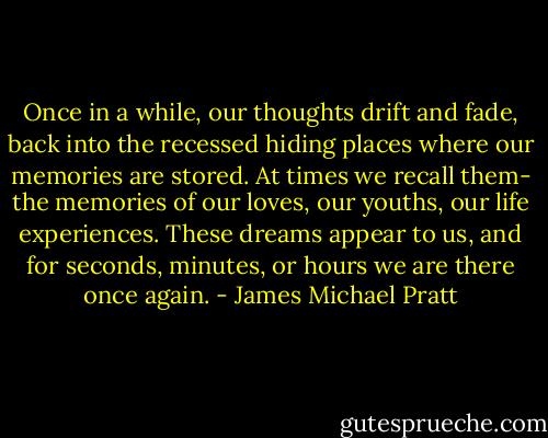 Once in a while, our thoughts drift and fade, back into the recessed hiding places where our memories are stored. At times we recall them- the memories of our loves, our youths, our life experiences. These dreams appear to us, and for seconds, minutes, or hours we are there once again. - James Michael Pratt