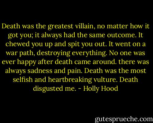 Death was the greatest villain, no matter how it got you; it always had the same outcome. It chewed you up and spit you out. It went on a war path, destroying everything. No one was ever happy after death came around. there was always sadness and pain. Death was the most selfish and heartbreaking vulture. Death disgusted me. - Holly Hood