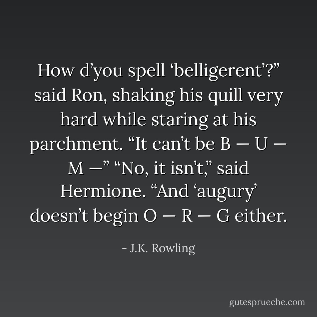How d’you spell ‘belligerent’?” said Ron, shaking his quill very hard while staring at his parchment. “It can’t be B — U — M —”<br />“No, it isn’t,” said Hermione. “And ‘augury’ doesn’t begin O — R — G either. - J.K. Rowling
