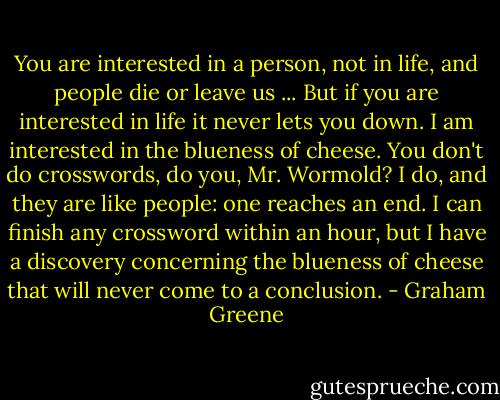 You are interested in a person, not in life, and people die or leave us ... But if you are interested in life it never lets you down. I am interested in the blueness of cheese. You don't do crosswords, do you, Mr. Wormold? I do, and they are like people: one reaches an end. I can finish any crossword within an hour, but I have a discovery concerning the blueness of cheese that will never come to a conclusion. - Graham Greene