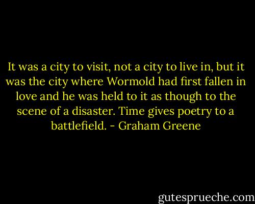 It was a city to visit, not a city to live in, but it was the city where Wormold had first fallen in love and he was held to it as though to the scene of a disaster. Time gives poetry to a battlefield. - Graham Greene