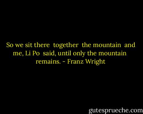 So we sit there <br />together <br />the mountain <br />and me, Li Po <br />said, until only the mountain <br />remains. - Franz Wright