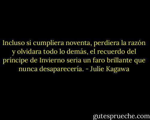 Incluso si cumpliera noventa, perdiera la razón y olvidara todo lo demás, el recuerdo del príncipe de Invierno seria un faro brillante que nunca desaparecería. - Julie Kagawa