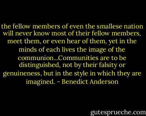 the fellow members of even the smallese nation will never know most of their fellow members, meet them, or even hear of them, yet in the minds of each lives the image of the communion...Communities are to be distinguished, not by their falsity or genuineness, but in the style in which they are imagined. - Benedict Anderson