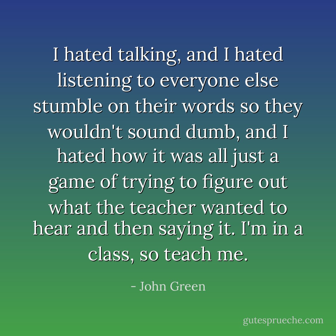I hated talking, and I hated listening to everyone else stumble on their words so they wouldn't sound dumb, and I hated how it was all just a game of trying to figure out what the teacher wanted to hear and then saying it. I'm in a class, so teach me. - John Green