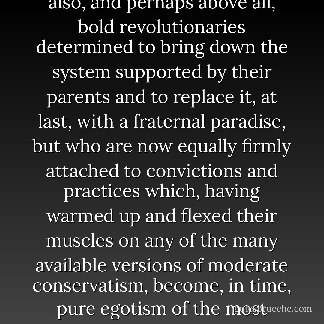 The most common occurrence in this world of ours, in these days of stumbling blindly forward, is to come across men and women mature in years and ripe in prosperity, who, at eighteen, were not just beaming beacons of style, but also, and perhaps above all, bold revolutionaries determined to bring down the system supported by their parents and to replace it, at last, with a fraternal paradise, but who are now equally firmly attached to convictions and practices which, having warmed up and flexed their muscles on any of the many available versions of moderate conservatism, become, in time, pure egotism of the most obscene and reactionary kind. Put less respectfully, these men and these women, standing before the mirror of their life, spit every day in the face of what they were with the sputum of what they are. - José Saramago