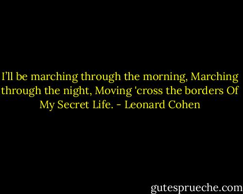 I’ll be marching through the morning,<br />Marching through the night,<br />Moving 'cross the borders<br />Of My Secret Life. - Leonard Cohen