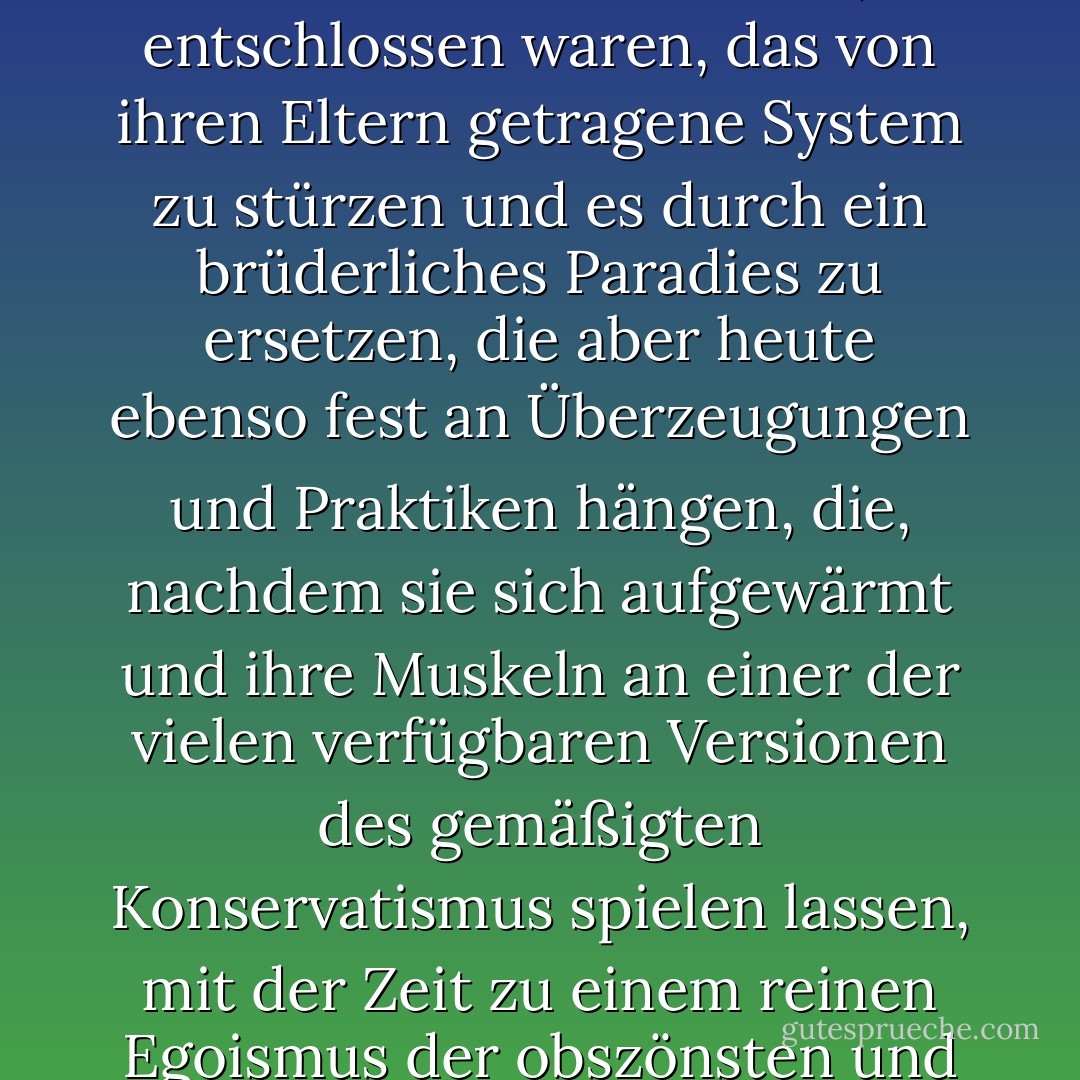 In dieser unserer Welt, in der wir blindlings nach vorne stolpern, kommt es häufig vor, dass wir auf Männer und Frauen treffen, die reif an Jahren und reif an Wohlstand sind, die mit achtzehn Jahren nicht nur strahlende Leuchttürme des Stils waren, sondern auch und vielleicht vor allem kühne Revolutionäre, die entschlossen waren, das von ihren Eltern getragene System zu stürzen und es durch ein brüderliches Paradies zu ersetzen, die aber heute ebenso fest an Überzeugungen und Praktiken hängen, die, nachdem sie sich aufgewärmt und ihre Muskeln an einer der vielen verfügbaren Versionen des gemäßigten Konservatismus spielen lassen, mit der Zeit zu einem reinen Egoismus der obszönsten und reaktionärsten Art werden. Weniger respektvoll ausgedrückt: Diese Männer und Frauen stehen vor dem Spiegel ihres Lebens und spucken jeden Tag dem, was sie waren, mit dem Spucke dessen ins Gesicht, was sie sind. - José Saramago<