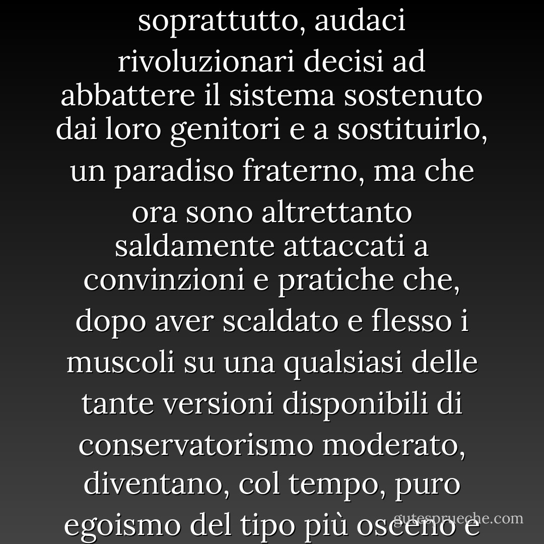 Il caso più comune in questo nostro mondo, in questi giorni di inciampo alla cieca, è quello di imbattersi in uomini e donne maturi negli anni e maturi nel benessere, che a diciotto anni non erano solo raggianti fari di stile, ma anche, e forse soprattutto, audaci rivoluzionari decisi ad abbattere il sistema sostenuto dai loro genitori e a sostituirlo, un paradiso fraterno, ma che ora sono altrettanto saldamente attaccati a convinzioni e pratiche che, dopo aver scaldato e flesso i muscoli su una qualsiasi delle tante versioni disponibili di conservatorismo moderato, diventano, col tempo, puro egoismo del tipo più osceno e reazionario. Per dirla con meno rispetto, questi uomini e queste donne, davanti allo specchio della loro vita, sputano ogni giorno in faccia a ciò che erano con la saliva di ciò che sono. - José Saramago
