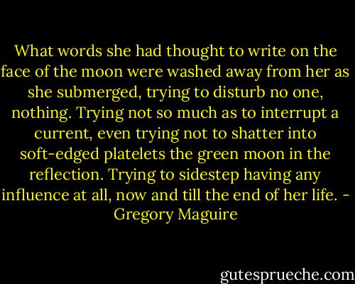 What words she had thought to write on the face of the moon were washed away from her as she submerged, trying to disturb no one, nothing. Trying not so much as to interrupt a current, even trying not to shatter into soft-edged platelets the green moon in the reflection. Trying to sidestep having any influence at all, now and till the end of her life. - Gregory Maguire
