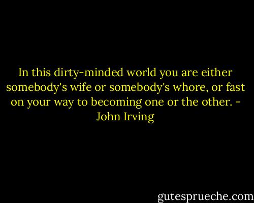 In this dirty-minded world you are either somebody's wife or somebody's whore, or fast on your way to becoming one or the other. - John Irving