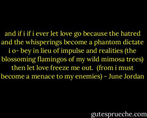 and if i<br />if i ever let love go<br />because the hatred and the whisperings<br />become a phantom dictate i o-<br />bey in lieu of impulse and realities<br />(the blossoming flamingos of my<br />wild mimosa trees)<br />then let love freeze me<br />out.<br /><br />(from i must become a menace to my enemies) - June Jordan