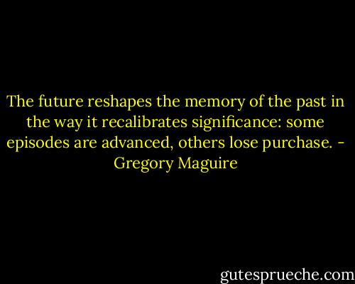 The future reshapes the memory of the past in the way it recalibrates significance: some episodes are advanced, others lose purchase. - Gregory Maguire