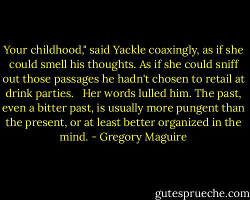 Your childhood," said Yackle coaxingly, as if she could smell his thoughts. As if she could sniff out those passages he hadn't chosen to retail at drink parties.<br /><br /> Her words lulled him. The past, even a bitter past, is usually more pungent than the present, or at least better organized in the mind. - Gregory Maguire