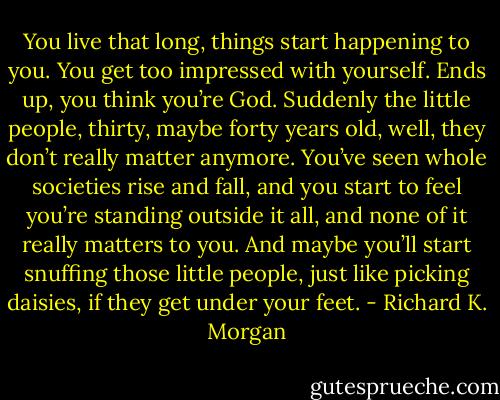 You live that long, things start happening to you. You get too impressed with yourself. Ends up, you think you’re God. Suddenly the little people, thirty, maybe forty years old, well, they don’t really matter anymore. You’ve seen whole societies rise and fall, and you start to feel you’re standing outside it all, and none of it really matters to you. And maybe you’ll start snuffing those little people, just like picking daisies, if they get under your feet. - Richard K. Morgan