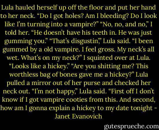 Lula hauled herself up off the floor and put her hand to her neck. “Do I got holes? Am I bleeding? Do I look like I’m turning into a vampire?”<br />“No, no, and no,” I told her. “He doesn’t have his teeth in. He was just gumming you.”<br />“That’s disgustin’,” Lula said. “I been gummed by a old vampire. I feel gross. My neck’s all wet. What’s on my neck?”<br />I squinted over at Lula. “Looks like a hickey.”<br />“Are you shitting me? This worthless bag of bones gave me a hickey?” Lula pulled a mirror out of her purse and checked her neck out. “I’m not happy,” Lula said. “First off I don’t know if I got vampire cooties from this. And second, how am I gonna explain a hickey to my date tonight - Janet Evanovich