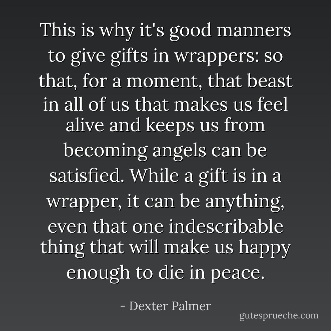 This is why it's good manners to give gifts in wrappers: so that, for a moment, that beast in all of us that makes us feel alive and keeps us from becoming angels can be satisfied. While a gift is in a wrapper, it can be anything, even that one indescribable thing that will make us happy enough to die in peace. - Dexter Palmer
