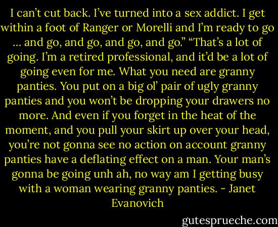 I can’t cut back. I’ve turned into a sex addict. I get within a foot of Ranger or Morelli and I’m ready to go … and go, and go, and go, and go.”<br />“That’s a lot of going. I’m a retired professional, and it’d be a lot of going even for me. What you need are granny panties. You put on a big ol’ pair of ugly granny panties and you won’t be dropping your drawers no more. And even if you forget in the heat of the moment, and you pull your skirt up over your head, you’re not gonna see no action on account granny panties have a deflating effect on a man. Your man’s gonna be going unh ah, no way am I getting busy with a woman wearing granny panties. - Janet Evanovich