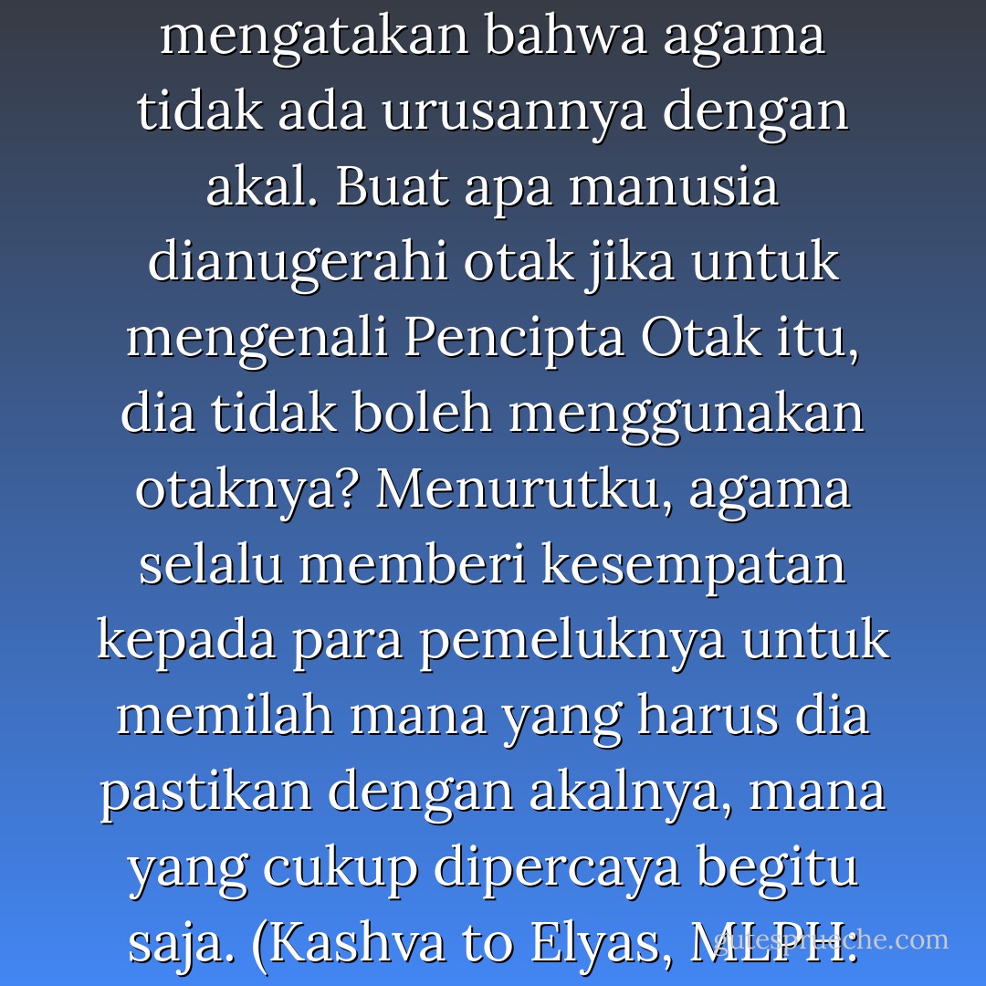 Bagiku, El, omong kosong jika para petinggi agama mengatakan bahwa agama tidak ada urusannya dengan akal. Buat apa manusia dianugerahi otak jika untuk mengenali Pencipta Otak itu, dia tidak boleh menggunakan otaknya? Menurutku, agama selalu memberi kesempatan kepada para pemeluknya untuk memilah mana yang harus dia pastikan dengan akalnya, mana yang cukup dipercaya begitu saja. (Kashva to Elyas, MLPH: 126) - Tasaro G.K.