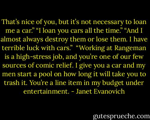 That’s nice of you, but it’s not necessary to loan me a car.”<br />“I loan you cars all the time.”<br />“And I almost always destroy them or lose them. I have terrible luck with cars.”<br /> “Working at Rangeman is a high-stress job, and you’re one of our few sources of comic relief. I give you a car and my men start a pool on how long it will take you to trash it. You’re a line item in my budget under entertainment. - Janet Evanovich