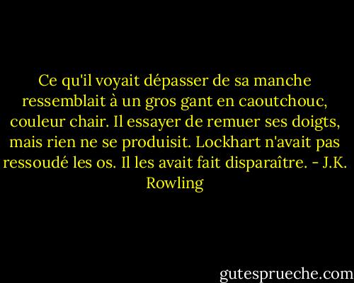 Ce qu'il voyait dépasser de sa manche ressemblait à un gros gant en caoutchouc, couleur chair. Il essayer de remuer ses doigts, mais rien ne se produisit.<br />Lockhart n'avait pas ressoudé les os. Il les avait fait disparaître. - J.K. Rowling