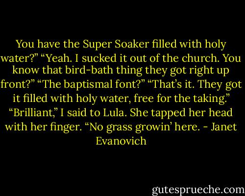 You have the Super Soaker filled with holy water?”<br />“Yeah. I sucked it out of the church. You know that bird-bath thing they got right up front?”<br />“The baptismal font?”<br />“That’s it. They got it filled with holy water, free for the taking.”<br />“Brilliant,” I said to Lula.<br />She tapped her head with her finger. “No grass growin’ here. - Janet Evanovich