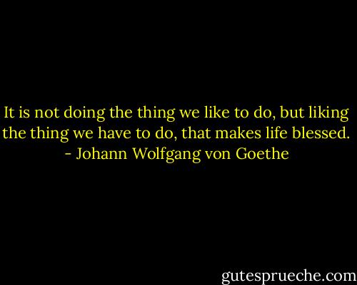 It is not doing the thing we like to do, but liking the thing we have to do, that makes life blessed. - Johann Wolfgang von Goethe