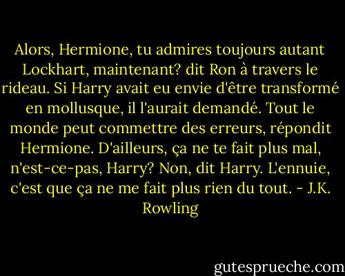 Alors, Hermione, tu admires toujours autant Lockhart, maintenant? dit Ron à travers le rideau. Si Harry avait eu envie d'être transformé en mollusque, il l'aurait demandé.<br />Tout le monde peut commettre des erreurs, répondit Hermione. D'ailleurs, ça ne te fait plus mal, n'est-ce-pas, Harry?<br />Non, dit Harry. L'ennuie, c'est que ça ne me fait plus rien du tout. - J.K. Rowling