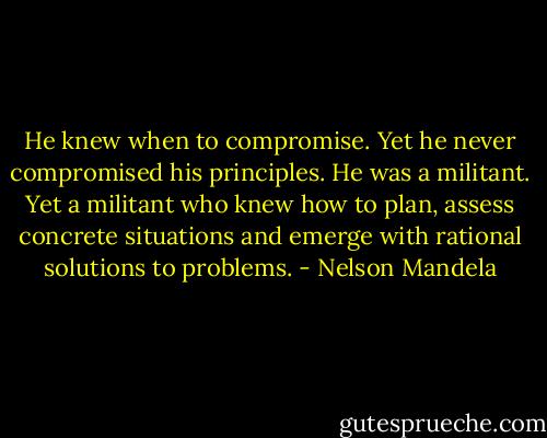 He knew when to compromise. Yet he never compromised his principles. He was a militant. Yet a militant who knew how to plan, assess concrete situations and emerge with rational solutions to problems. - Nelson Mandela