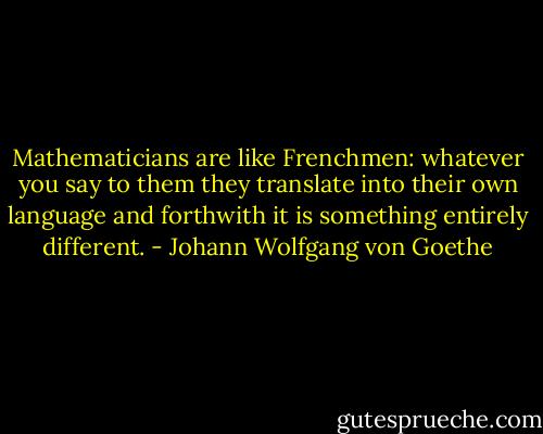 Mathematicians are like Frenchmen: whatever you say to them they translate into their own language and forthwith it is something entirely different. - Johann Wolfgang von Goethe