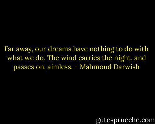 Far away, our dreams have nothing to do with what we do. The wind carries the night, and passes on, aimless. - Mahmoud Darwish