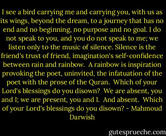 I see a bird carrying me and carrying you, with us as its wings, beyond the dream, to a journey that has no end and no beginning, no purpose and no goal. I do not speak to you, and you do not speak to me; we listen only to the music of silence. Silence is the friend's trust of friend, imagination's self-confidence between rain and rainbow.<br /> A rainbow is inspiration provoking the poet, uninvited, the infatuation of the poet with the prose of the Quran.<br /> Which of your Lord's blessings do you disown?<br /> We are absent, you and I; we are present, you and I.<br /> And absent.<br /> Which of your Lord's blessings do you disown? - Mahmoud Darwish