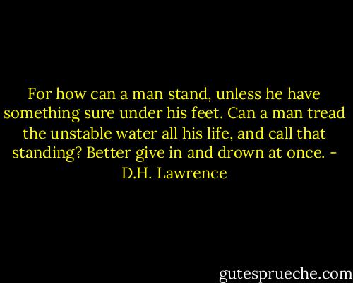 For how can a man stand, unless he have something sure under his feet. Can a man tread the unstable water all his life, and call that standing? Better give in and drown at once. - D.H. Lawrence