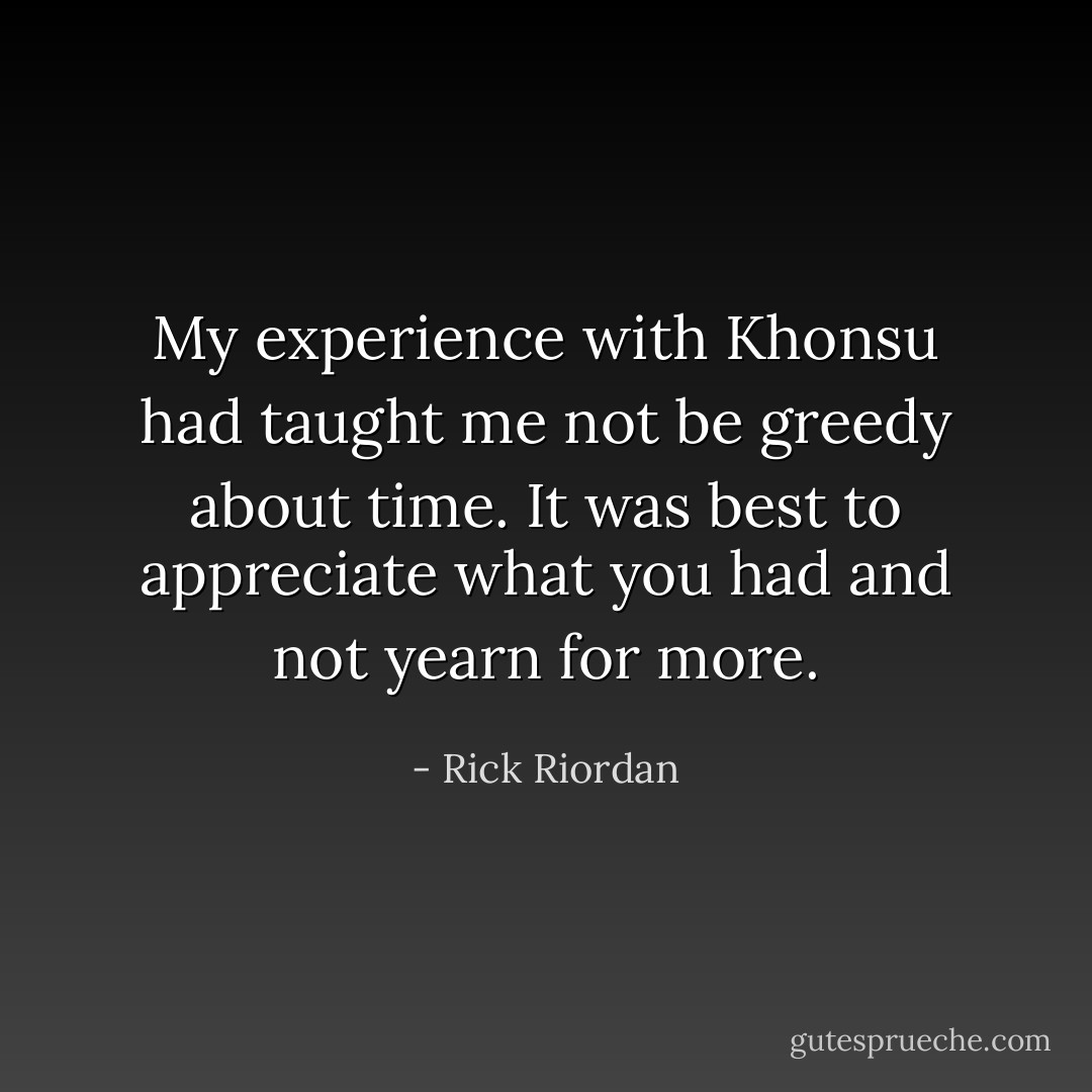 My experience with Khonsu had taught me not be greedy about time. It was best to appreciate what you had and not yearn for more. - Rick Riordan