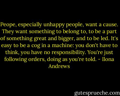 Peope, especially unhappy people, want a cause. They want something to belong to, to be a part of something great and bigger, and to be led. It's easy to be a cog in a machine: you don't have to think, you have no responsibility. You're just following orders, doing as you're told. - Ilona Andrews