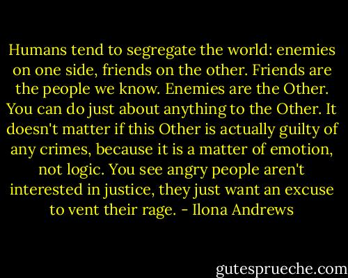 Humans tend to segregate the world: enemies on one side, friends on the other. Friends are the people we know. Enemies are the Other. You can do just about anything to the Other. It doesn't matter if this Other is actually guilty of any crimes, because it is a matter of emotion, not logic. You see angry people aren't interested in justice, they just want an excuse to vent their rage. - Ilona Andrews