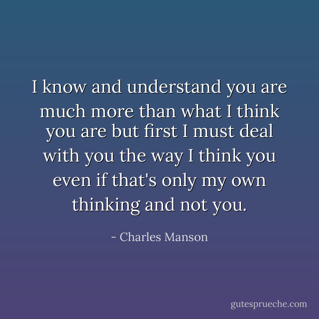 I know and understand you are much more than what I think you are but first I must deal with you the way I think you even if that's only my own thinking and not you. - Charles Manson