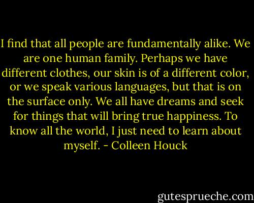 I find that all people are fundamentally alike. We are one human family. Perhaps we have different clothes, our skin is of a different color, or we speak various languages, but that is on the surface only. We all have dreams and seek for things that will bring true happiness. To know all the world, I just need to learn about myself. - Colleen Houck